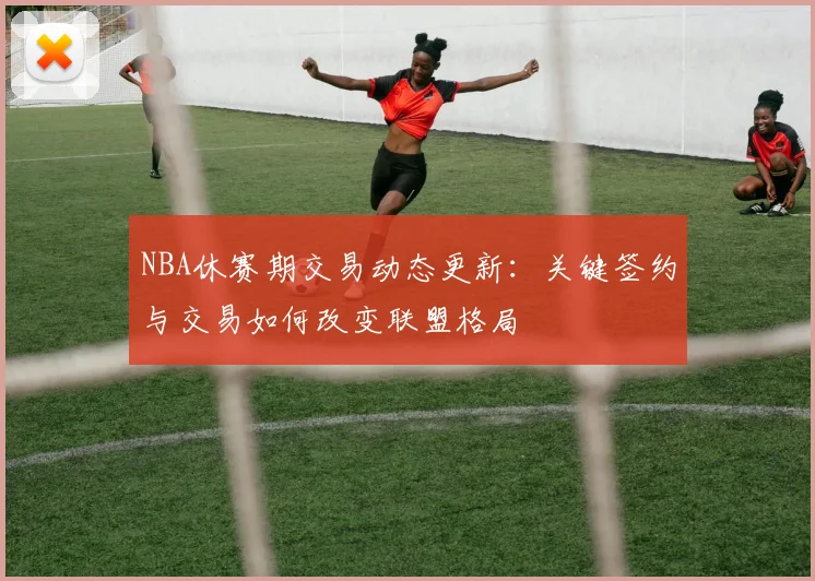 NBA休赛期交易动态更新:关键签约与交易如何改变联盟格局