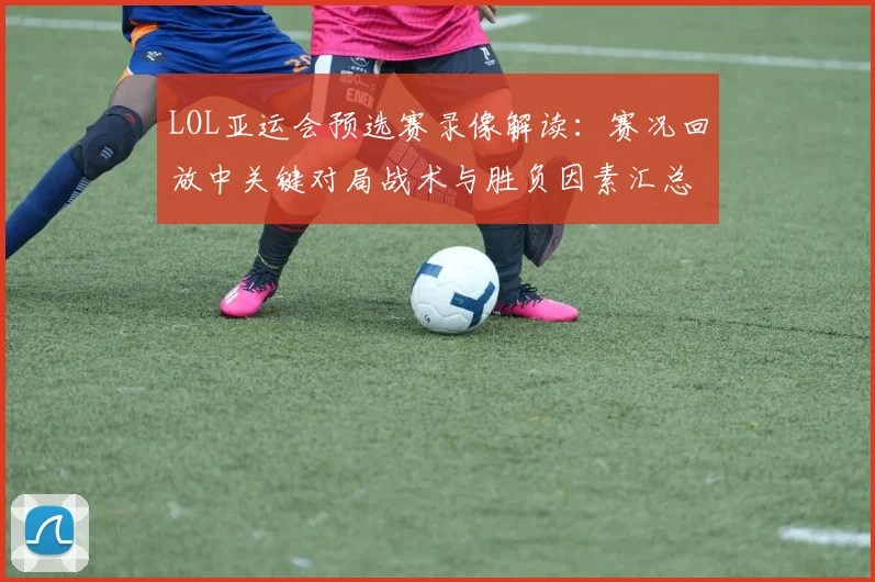 LOL亚运会预选赛录像解读：赛况回放中关键对局战术与胜负因素汇总