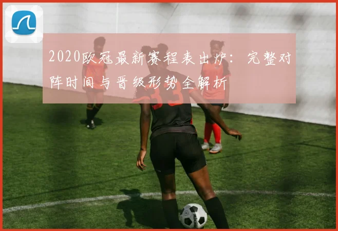 2020欧冠最新赛程表出炉：完整对阵时间与晋级形势全解析