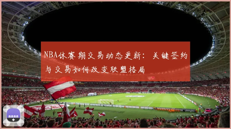 NBA休赛期交易动态更新：关键签约与交易如何改变联盟格局