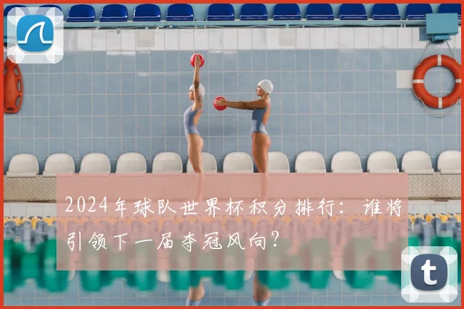 2024年球队世界杯积分排行：谁将引领下一届夺冠风向？