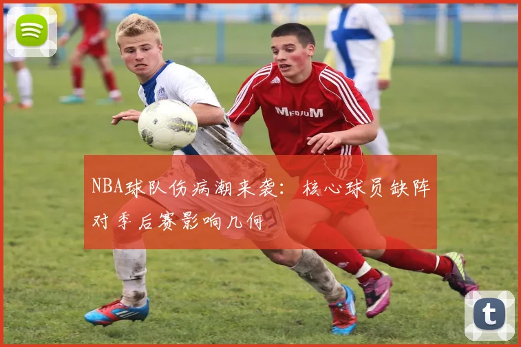 NBA球队伤病潮来袭：核心球员缺阵对季后赛影响几何