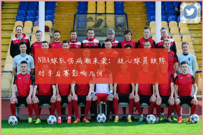 NBA球队伤病潮来袭：核心球员缺阵对季后赛影响几何