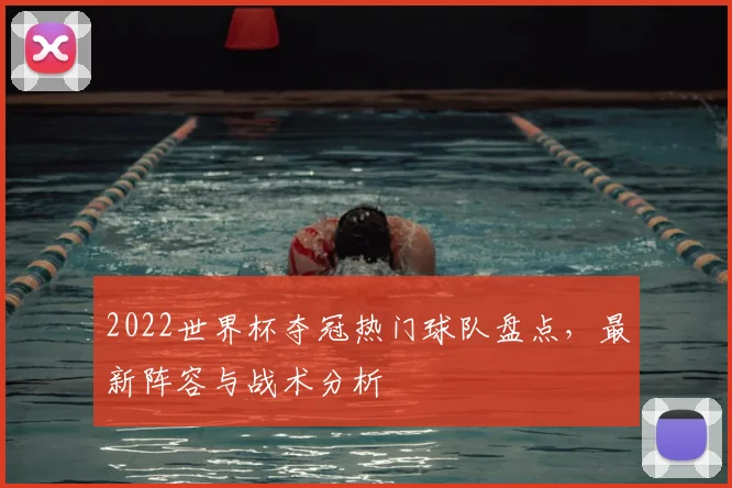 2022世界杯夺冠热门球队盘点，最新阵容与战术分析