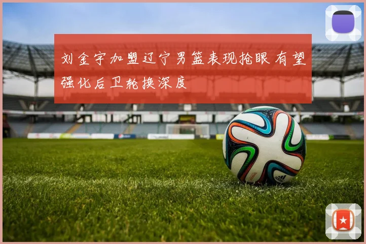 刘金宇加盟辽宁男篮表现抢眼 有望强化后卫轮换深度