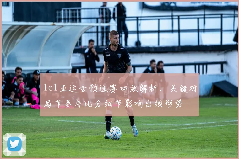 lol亚运会预选赛回放解析：关键对局节奏与比分细节影响出线形势